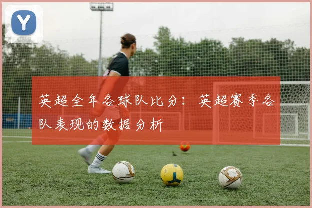 英超全年各球队比分：英超赛季各队表现的数据分析